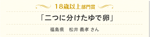 18歳以上部門「二つに分けたゆで卵」福島県　松井 義孝 さん