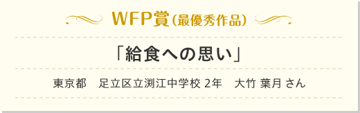 WFP賞（最優秀作品）「給食への思い」東京都　足立区立渕江中学校　大竹 葉月 （おおたけ　はづき） さん