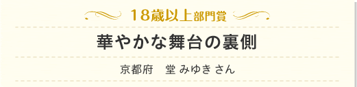 18歳以上部門　華やかな舞台の裏側　京都府　堂 みゆき さん