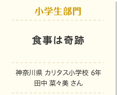 小学生部門　食事は奇跡　神奈川県　カリタス小学校　6年　田中 菜々美 さん