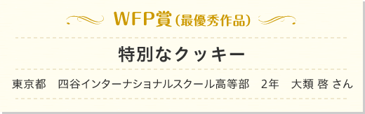 WFP賞(最優秀作品)特別なクッキー 東京都 四谷インターナショナルスクール高等部 2年 大類 啓