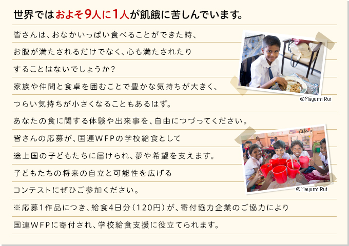 皆さんは、おなかいっぱい食べることができた時、お腹が満たされるだけでなく、心も満たされたりすることはないでしょうか？家族や仲間と食卓を囲むことで豊かな気持ちが大きく、つらい気持ちが小さくなることもあるはず。あなたの食に関する体験や出来事を、自由につづってください。皆さんの応募が、国連WFPの学校給食として途上国の子どもたちに届けられ、夢や希望を支えます。子どもたちの将来の自立と可能性を広げるコンテストにぜひご参加ください。※応募1作品につき、給食1日分（30円）が、寄付協力企業のご協力により国連WFPに寄付され、学校給食支援に役立てられます。
