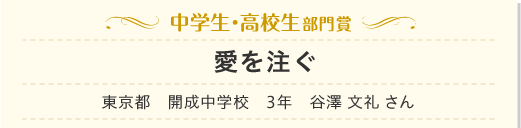 中学生・高校生部門賞　愛を注ぐ　東京都　開成中学校　3年　谷澤 文礼 さん