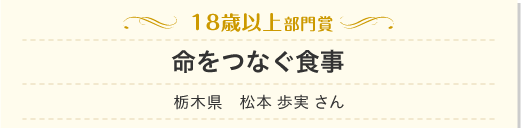 18歳以上部門　命をつなぐ食事　栃木県　松本 歩実 さん