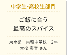 中学生・高校生部門　ご飯に合う最高のスパイス　東京都　巣鴨中学校　2年　常松 奏音 さん