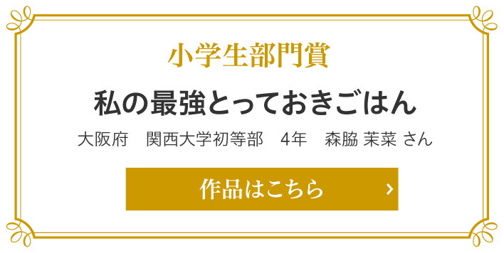 小学生部門　私の最強とっておきごはん　大阪府　関西大学初等部　4年　森脇 茉菜 さん