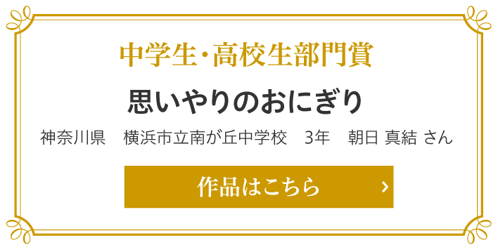 中学生・高校生部門賞　思いやりのおにぎり　神奈川県　横浜市立南が丘中学校　3年　朝日 真結 さん