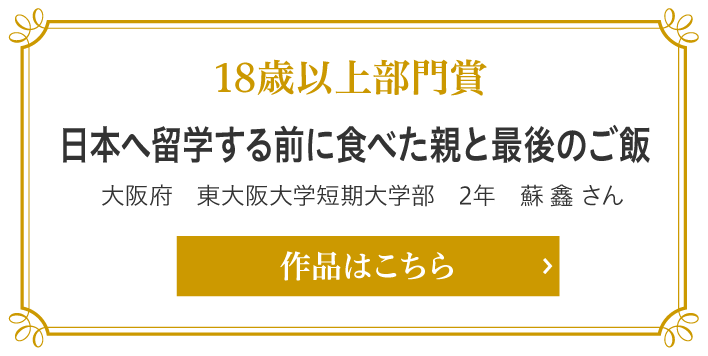 18歳以上部門賞　日本へ留学する前に食べた親と最後のご飯　大阪府　東大阪大学短期大学部　2年　蘇 鑫 さん