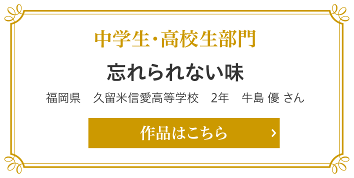 中学生・高校生部門　忘れられない味　福岡県　久留米信愛高等学校　2年　牛島 優 さん