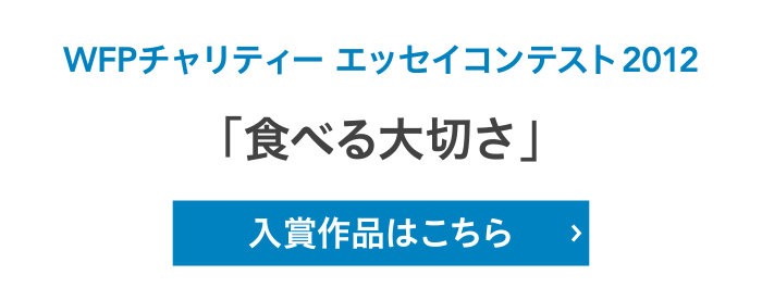 WFPチャリティー エッセイコンテスト2012「食べる大切さ」入賞作品はこちら