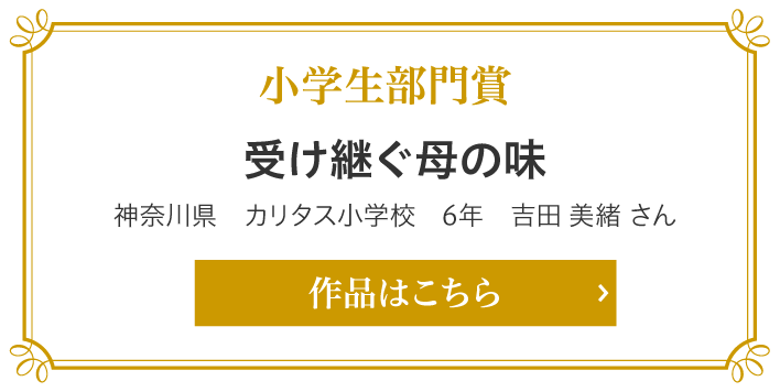 小学生部門賞　受け継ぐ母の味　神奈川県　カリタス小学校　6年　吉田 美緒 さん