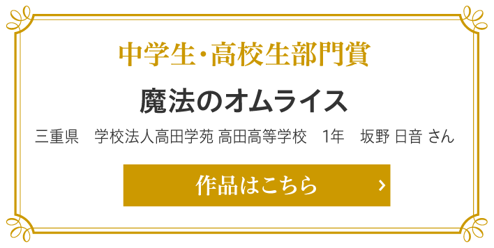 中学生・高校生部門賞　魔法のオムライス　三重県　学校法人高田学苑 高田高等学校　1年　坂野 日音 さん