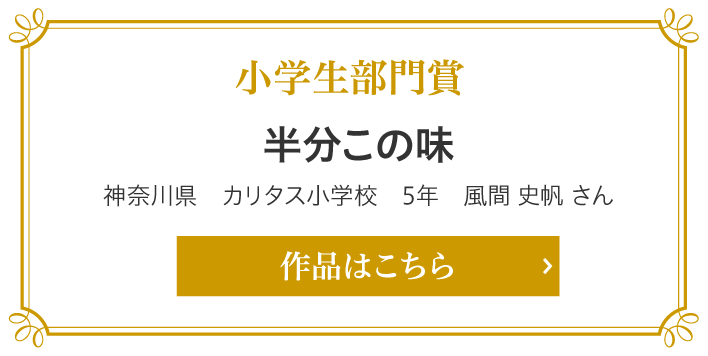 小学生部門賞　半分この味　神奈川県　カリタス小学校　5年　風間 史帆 さん