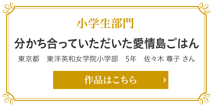 小学生部門　分かち合っていただいた愛情島ごはん 東京都　東洋英和女学院小学部　5年　佐々木 尊子 さん