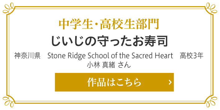 中学生・高校生部門賞　じいじの守ったお寿司　神奈川県　Stone Ridge School of the Sacred Heart　高校3年　小林 真緒 さん