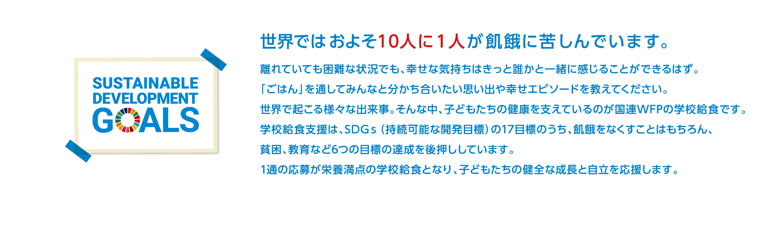 世界ではおよそ１０人に１人が飢餓に苦しんでいます。離れていても困難な状況でも、幸せな気持ちはきっと誰かと一緒に感じることができるはず。「ごはん」を通してみんなと分かち合いたい思い出や幸せエピソードを教えてください。世界で起こる様々な出来事。そんな中、子どもたちの健康を支えているのが国連WFPの学校給食です。学校給食支援は、SDGｓ（持続可能な開発目標）の17目標のうち、飢餓をなくすことはもちろん、貧困、教育など6つの目標の達成を後押ししています。1通の応募が栄養満点の学校給食となり、子どもたちの健全な成長と自立を応援します。