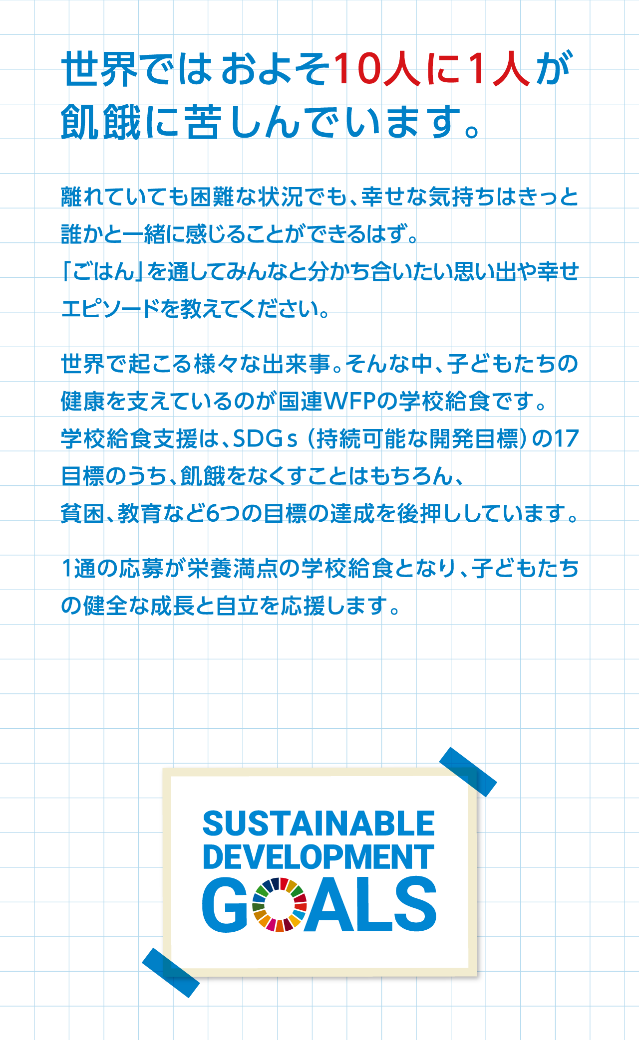 世界ではおよそ１０人に１人が飢餓に苦しんでいます。離れていても困難な状況でも、幸せな気持ちはきっと誰かと一緒に感じることができるはず。「ごはん」を通してみんなと分かち合いたい思い出や幸せエピソードを教えてください。世界で起こる様々な出来事。そんな中、子どもたちの健康を支えているのが国連WFPの学校給食です。学校給食支援は、SDGｓ（持続可能な開発目標）の17目標のうち、飢餓をなくすことはもちろん、貧困、教育など6つの目標の達成を後押ししています。1通の応募が栄養満点の学校給食となり、子どもたちの健全な成長と自立を応援します。