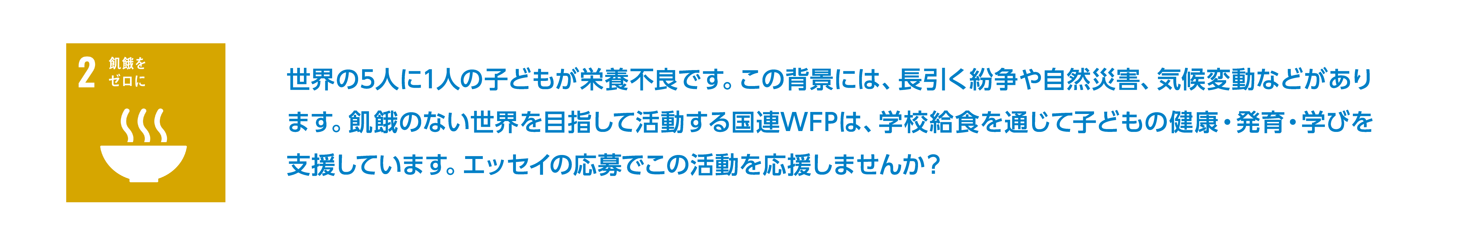 世界の5人に1人の子どもが栄養不良です。この背景には、長引く紛争や自然災害、気候変動などがあります。飢餓のない世界を目指して活動する国連WFPは、学校給食を通じて子どもの健康・発育・学びを支援しています。エッセイの応募でこの活動を応援しませんか？